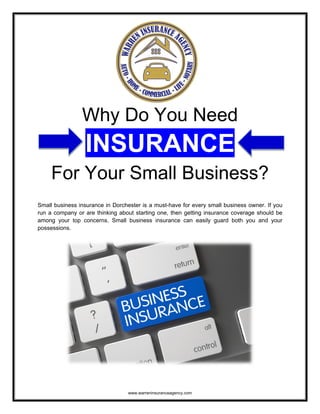 www.warreninsuranceagency.com
Why Do You Need
INSURANCE
For Your Small Business?
Small business insurance in Dorchester is a must-have for every small business owner. If you
run a company or are thinking about starting one, then getting insurance coverage should be
among your top concerns. Small business insurance can easily guard both you and your
possessions.
 