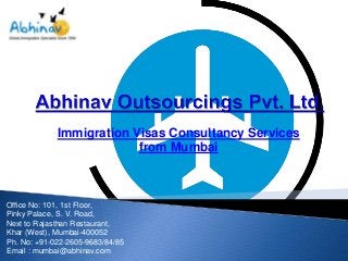 Immigration Visas Consultancy Services
from Mumbai

Office No: 101, 1st Floor,
Pinky Palace, S. V. Road,
Next to Rajasthan Restaurant,
Khar (West), Mumbai-400052
Ph. No: +91-022-2605-9683/84/85
Email : mumbai@abhinav.com

 