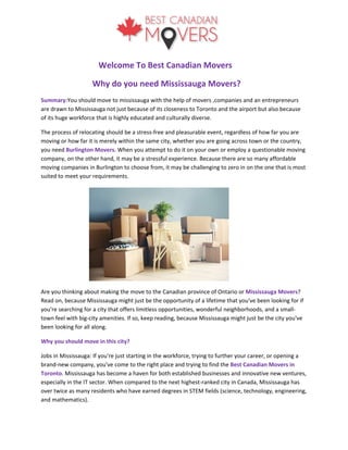 Welcome To Best Canadian Movers
Why do you need Mississauga Movers?
Summary:You should move to mississauga with the help of movers ,companies and an entrepreneurs
are drawn to Mississauga not just because of its closeness to Toronto and the airport but also because
of its huge workforce that is highly educated and culturally diverse.
The process of relocating should be a stress-free and pleasurable event, regardless of how far you are
moving or how far it is merely within the same city, whether you are going across town or the country,
you need Burlington Movers. When you attempt to do it on your own or employ a questionable moving
company, on the other hand, it may be a stressful experience. Because there are so many affordable
moving companies in Burlington to choose from, it may be challenging to zero in on the one that is most
suited to meet your requirements.
Are you thinking about making the move to the Canadian province of Ontario or Mississauga Movers?
Read on, because Mississauga might just be the opportunity of a lifetime that you've been looking for if
you're searching for a city that offers limitless opportunities, wonderful neighborhoods, and a small-
town feel with big-city amenities. If so, keep reading, because Mississauga might just be the city you've
been looking for all along.
Why you should move in this city?
Jobs in Mississauga: If you're just starting in the workforce, trying to further your career, or opening a
brand-new company, you've come to the right place and trying to find the Best Canadian Movers in
Toronto. Mississauga has become a haven for both established businesses and innovative new ventures,
especially in the IT sector. When compared to the next highest-ranked city in Canada, Mississauga has
over twice as many residents who have earned degrees in STEM fields (science, technology, engineering,
and mathematics).
 