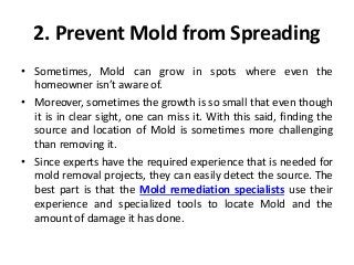 2. Prevent Mold from Spreading
• Sometimes, Mold can grow in spots where even the
homeowner isn’t aware of.
• Moreover, sometimes the growth is so small that even though
it is in clear sight, one can miss it. With this said, finding the
source and location of Mold is sometimes more challenging
than removing it.
• Since experts have the required experience that is needed for
mold removal projects, they can easily detect the source. The
best part is that the Mold remediation specialists use their
experience and specialized tools to locate Mold and the
amount of damage it has done.
 