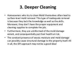 3. Deeper Cleaning
• Homeowners who try to clean Mold themselves often lead to
surface-level mold removal. This type of inadequate removal
is because they lack the knowledge as well as the skills.
Moreover, they don’t have the proper equipment and
cleaning supplies to complete the job.
• Furthermore, they are uninformed of the mold damage
extent, and consequentially put their health at risk.
• The constant presence of excess moisture and mold damage
can possibly cause structural damage to the property itself. All
in all, the DIY approach may not be a good idea!
 
