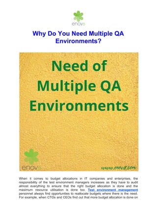 Why Do You Need Multiple QA
Environments?
When it comes to budget allocations in IT companies and enterprises, the
responsibility of the test environment managers increases as they have to audit
almost everything to ensure that the right budget allocation is done and the
maximum resource utilisation is done too. ​Test environment management
personnel always find opportunities to reallocate budgets where there is the need.
For example, when CTOs and CEOs find out that more budget allocation is done on
 