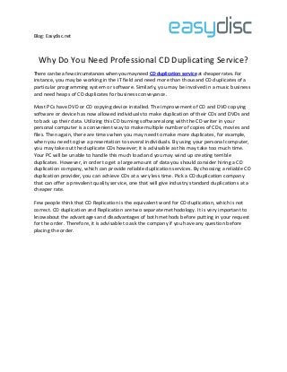 Blog: Easydisc.net
Why Do You Need Professional CD Duplicating Service?
There can be a few circumstances when you may need CD duplication service at cheaper rates. For
instance, you may be working in the IT field and need more than thousand CD duplicates of a
particular programming system or software. Similarly, you may be involved in a music business
and need heaps of CD duplicates for business conveyance.
Most PCs have DVD or CD copying device installed. The improvement of CD and DVD copying
software or device has now allowed individuals to make duplication of their CDs and DVDs and
to back up their data. Utilizing this CD burning software along with the CD writer in your
personal computer is a convenient way to make multiple number of copies of CDs, movies and
files. Then again, there are times when you may need to make more duplicates, for example,
when you need to give a presentation to several individuals. By using your personal computer,
you may take out the duplicate CDs however; it is advisable as this may take too much time.
Your PC will be unable to handle this much load and you may wind up creating terrible
duplicates. However, in order to get a large amount of data you should consider hiring a CD
duplication company, which can provide reliable duplication services. By choosing a reliable CD
duplication provider, you can achieve CDs at a very less time. Pick a CD duplication company
that can offer a prevalent quality service, one that will give industry standard duplications at a
cheaper rate.
Few people think that CD Replication is the equivalent word for CD duplication, which is not
correct. CD duplication and Replication are two separate methodology. It is very important to
knowabout the advantages and disadvantages of both methods before putting in your request
for the order. Therefore, it is advisable to ask the company if you have any question before
placing the order.
 
