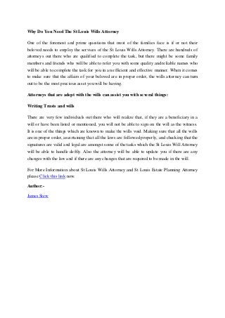 Why Do You Need The St Louis Wills Attorney
One of the foremost and prime questions that most of the families face is if or not their
beloved needs to employ the services of the St Louis Wills Attorney. There are hundreds of
attorneys out there who are qualified to complete the task, but there might be some family
members and friends who will be able to refer you with some quality and reliable names who
will be able to complete the task for you in an efficient and effective manner. When it comes
to make sure that the affairs of your beloved are in proper order, the wills attorney can turn
out to be the most precious asset you will be having.
Attorneys that are adept with the wills can assist you with several things:
Writing Trusts and wills
There are very few individuals out there who will realize that, if they are a beneficiary in a
will or have been listed or mentioned, you will not be able to sign on the will as the witness.
It is one of the things which are known to make the wills void. Making sure that all the wills
are in proper order, ascertaining that all the laws are followed properly, and checking that the
signatures are valid and legal are amongst some of the tasks which the St Louis Will Attorney
will be able to handle deftly. Also the attorney will be able to update you if there are any
changes with the law and if there are any changes that are required to be made in the will.
For More Information about St Louis Wills Attorney and St Louis Estate Planning Attorney
please Click this link now.
Author:-
James Stew
 