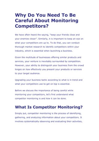 Why Do You Need To Be
Careful About Monitoring
Competitors?
We have often heard the saying, “keep your friends close and
your enemies closer”. Similarly, it is important to keep an eye on
what your competitors are up to. To do that, you can conduct
thorough market research to identify competitors within your
industry, which is essential when launching a business.
Given the multitude of businesses offering similar products and
services, your venture is inevitably surrounded by competition.
However, your ability to distinguish your business from the crowd
hinges on how effectively you present your products or services
to your target audience.
Upgrading your business tactic according to what is in trend and
what your competitors use to get on top is essential.
Before we discuss the importance of being careful while
monitoring your competitors, let’s first understand what
competitor monitoring is and how it can be done.
What Is Competitor Monitoring?
Simply put, competitor monitoring is the process of identifying,
gathering, and analyzing information about your competitors. It
involves systematically observing and evaluating their activities,
 