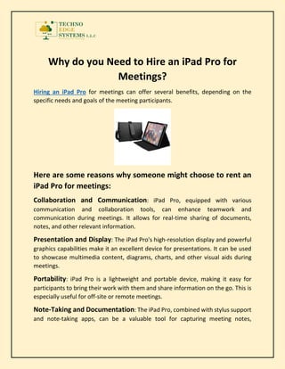 Why do you Need to Hire an iPad Pro for
Meetings?
Hiring an iPad Pro for meetings can offer several benefits, depending on the
specific needs and goals of the meeting participants.
Here are some reasons why someone might choose to rent an
iPad Pro for meetings:
Collaboration and Communication: iPad Pro, equipped with various
communication and collaboration tools, can enhance teamwork and
communication during meetings. It allows for real-time sharing of documents,
notes, and other relevant information.
Presentation and Display: The iPad Pro's high-resolution display and powerful
graphics capabilities make it an excellent device for presentations. It can be used
to showcase multimedia content, diagrams, charts, and other visual aids during
meetings.
Portability: iPad Pro is a lightweight and portable device, making it easy for
participants to bring their work with them and share information on the go. This is
especially useful for off-site or remote meetings.
Note-Taking and Documentation: The iPad Pro, combined with stylus support
and note-taking apps, can be a valuable tool for capturing meeting notes,
 