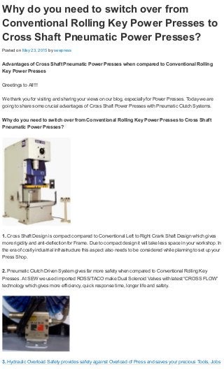 Why do you need to switch over from
Conventional Rolling Key Power Presses to
Cross Shaft Pneumatic Power Presses?
Posted on May 23, 2015 by sewpress
Advantages of Cross Shaft Pneumatic Power Presses when compared to Conventional Rolling
Key Power Presses
Greetings to All!!!
We thank you for visiting and sharing your views on our blog, especially for Power Presses. Today we are
going to share some crucial advantages of Cross Shaft Power Presses with Pneumatic Clutch Systems.
Why do you need to switch over from Conventional Rolling Key Power Presses to Cross Shaft
Pneumatic Power Presses?
1. Cross Shaft Design is compact compared to Conventional Left to Right Crank Shaft Design which gives
more rigidity and anti-deflection for Frame. Due to compact design it will take less space in your workshop. In
the era of costly industrial infrastructure this aspect also needs to be considered while planning to set up your
Press Shop.
2. Pneumatic Clutch Driven System gives far more safety when compared to Conventional Rolling Key
Presses. At SEW we used imported ROSS/TACO make Dual Solenoid Valves with latest “CROSS FLOW”
technology which gives more efficiency, quick response time, longer life and safety.
3. Hydraulic Overload Safety provides safety against Overload of Press and saves your precious Tools, Jobs
 