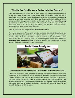 Why Do You Need to Use a Recipe Nutrition Analyzer?
Food directly affects our health and so, what we eat the entire day determines how
fit and healthy we will be. Most people today, prefer to maintain a fixed diet that is
specifically formed as per their unique health needs and so, checking the nutritional
content of the food products that they buy becomes indispensable for these
consumers. It is always recommended on the part of the food manufacturing
companies to keep the consumers well informed about the ingredients and
nutritional facts of the foods they are offering so that the consumer can be
absolutely sure of what they are purchasing.
The importance of using a Recipe Nutrition Analyzer
The nutrient content of the foods can be evaluated from their ingredients and
through recipe analysis. It has become indispensable in menu planning and creating
special diets, which are essential in the healthcare sector, hospitality sector,
restaurants, etc. For assessing diets and maintaining food composition databases,
analyzing the nutritional facts is crucial. Hence, the importance of recipe
analysis in dietary assessment cannot be doubted.
Create nutrient-rich recipes and diets using advanced software and tools
Letting the consumers learn about the nutritional composition of the foods is very
significant so that they can choose the foods according to their recommended
calories, sugar and fat content, and nutrients like vitamins, minerals, proteins, etc.
The nutritional composition of food products should be scientifically measured and
determined and to get a precise result, today, the nutritionists, dieticians, and food
manufacturers prefer to depend on certain advanced software and tools that are
specially designed for this purpose.
 