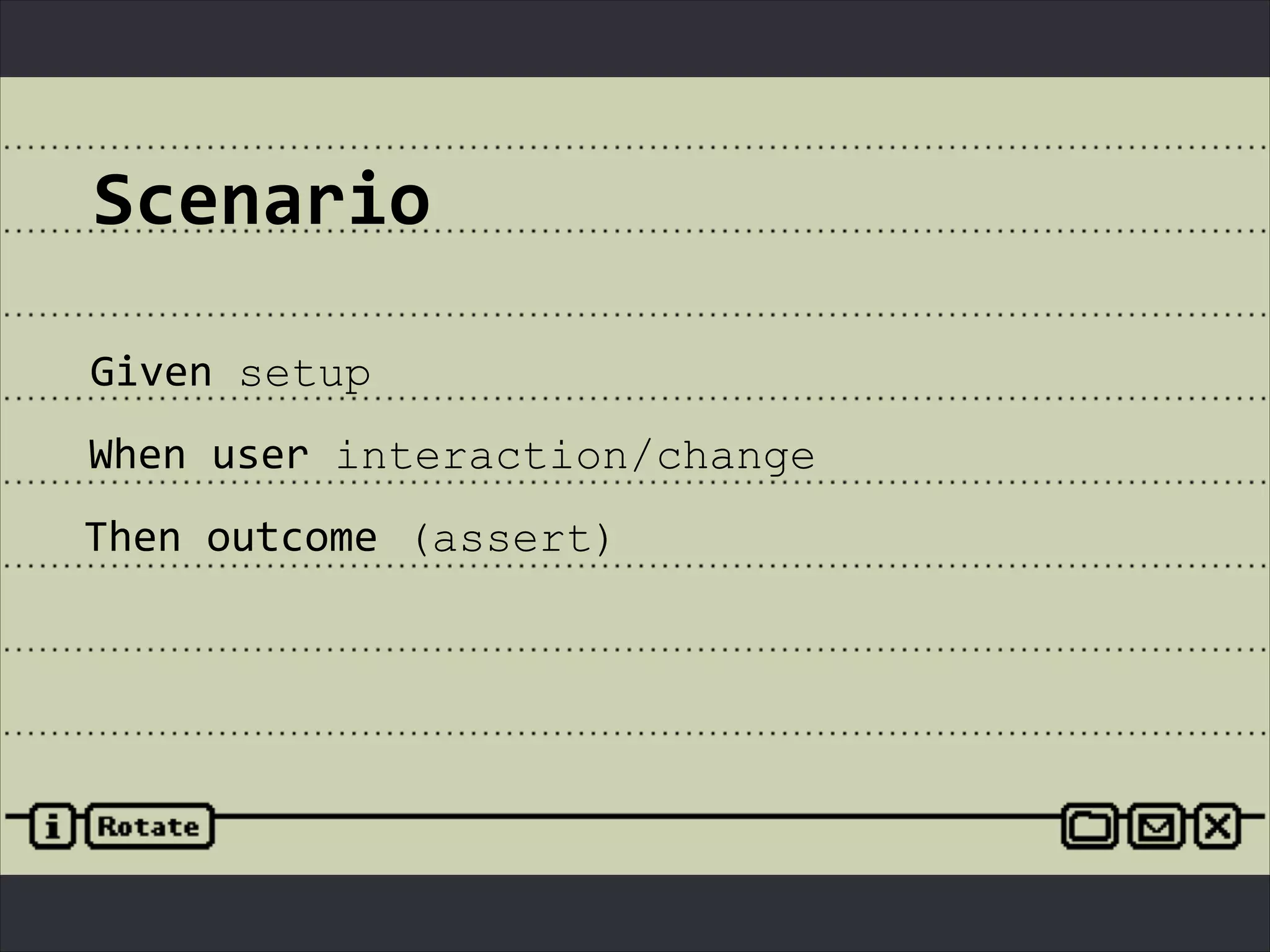 Scenario
Given	
  setup
When	
  user	
  interaction/change
Then	
  outcome (assert)
 
