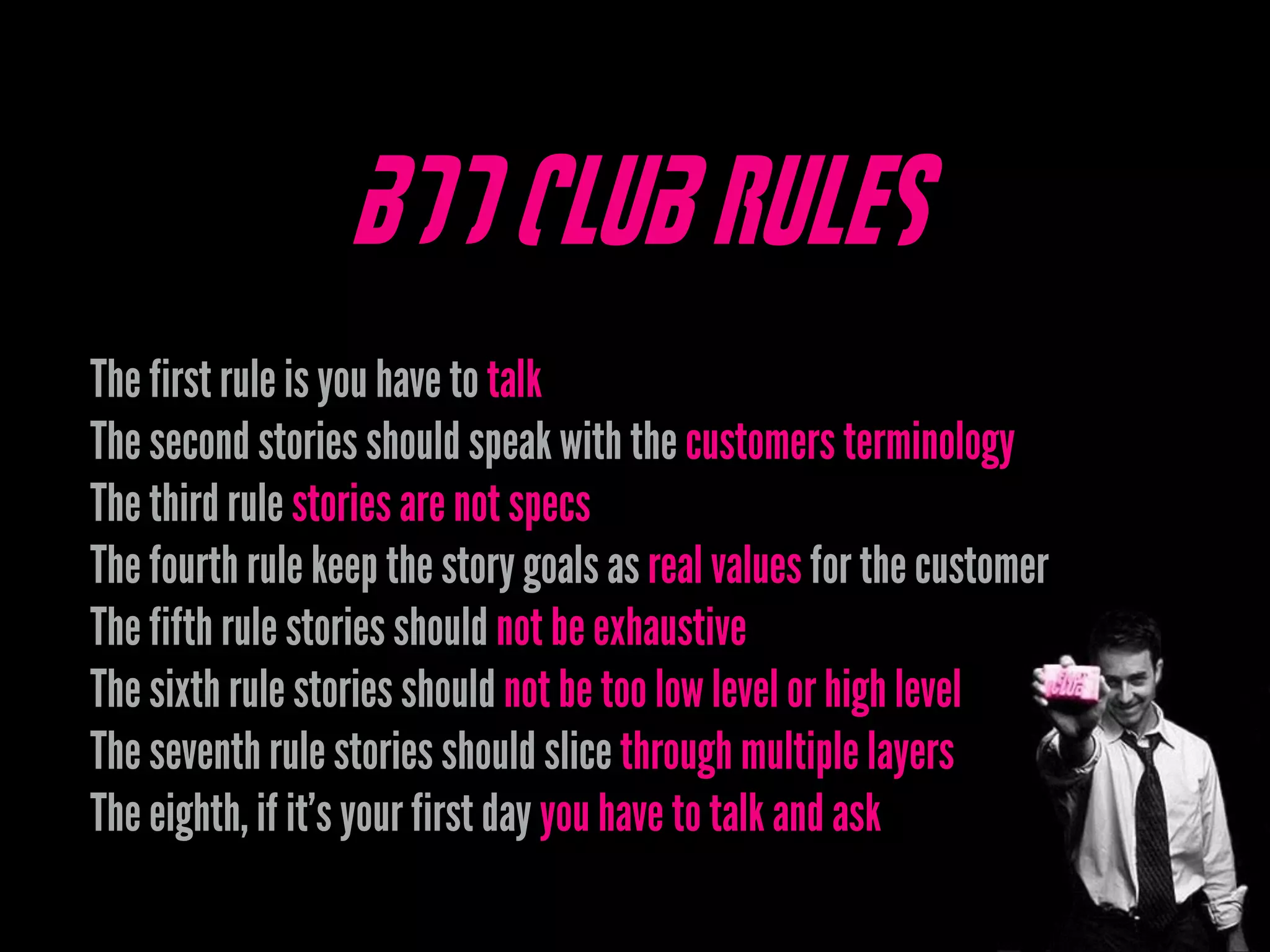 BDD Club Rules
The first rule is you have to talk
The second stories should speak with the customers terminology
The third rule stories are not specs
The fourth rule keep the story goals as real values for the customer
The fifth rule stories should not be exhaustive
The sixth rule stories should not be too low level or high level
The seventh rule stories should slice through multiple layers
The eighth, if it’s your first day you have to talk and ask
 
