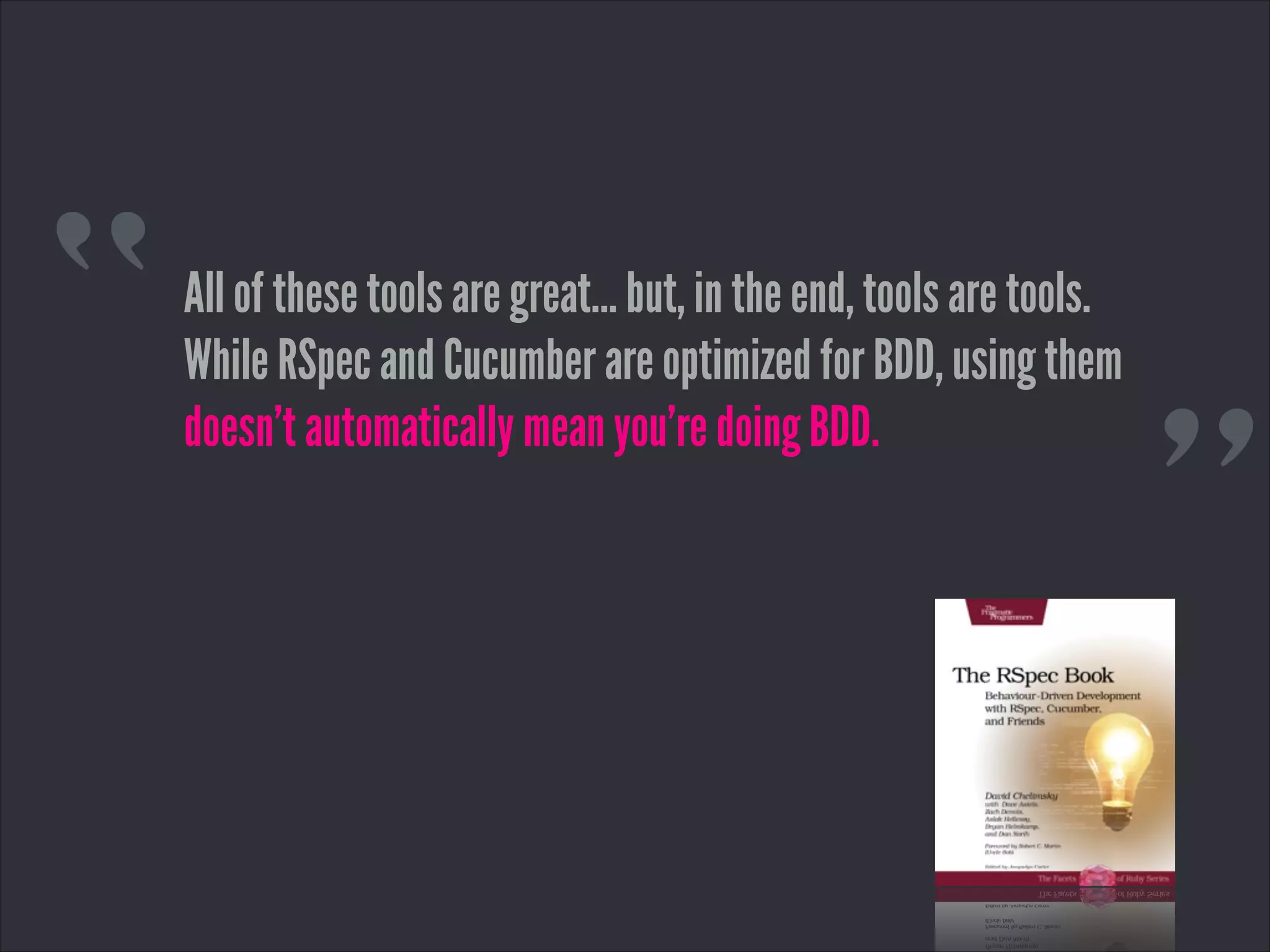 “
”
All of these tools are great… but, in the end, tools are tools.
While RSpec and Cucumber are optimized for BDD, using them
doesn’t automatically mean you’re doing BDD.
 