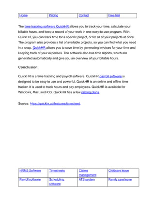 HRMS Software Timesheets Claims
management
Childcare leave
Payroll software Scheduling
software
ATS system Family care leave
Home Pricing Contact Free trial
The time tracking software QuickHR allows you to track your time, calculate your
billable hours, and keep a record of your work in one easy-to-use program. With
QuickHR, you can track time for a specific project, or for all of your projects at once.
The program also provides a list of available projects, so you can find what you need
in a snap. QuickHR allows you to save time by generating invoices for your time and
keeping track of your expenses. The software also has time reports, which are
generated automatically and give you an overview of your billable hours.
Conclusion:
QuickHR is a time tracking and payroll software. QuickHR payroll software is
designed to be easy to use and powerful. QuickHR is an online and offline time
tracker. It is used to track hours and pay employees. QuickHR is available for
Windows, Mac, and iOS. QuickHR has a few pricing plans.
Source: https://quickhr.co/features/timesheet
 
