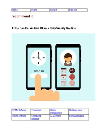 HRMS Software Timesheets Claims
management
Childcare leave
Payroll software Scheduling
software
ATS system Family care leave
Home Pricing Contact Free trial
recommend it.
1. You Can Get An Idea Of Your Daily/Weekly Routine
 