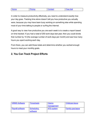 HRMS Software Timesheets Claims
management
Childcare leave
Payroll software Scheduling
software
ATS system Family care leave
Home Pricing Contact Free trial
In order to measure productivity effectively, you need to understand exactly how
your day goes. Tracking time alone doesn’t tell you how productive you actually
were, because you may have been busy working on something else while spending
most of your time talking to people or surfing the internet.
A good way to view how productive you are each week is to create a report based
on time tracked. If you had a total of 250 work days last year, then you could divide
that number by 10 (the average number of work days per month) and see how many
hours you spent working each day.
From there, you can add those totals and determine whether you worked enough
hours to meet your monthly goals.
2. You Can Track Project Efforts
 