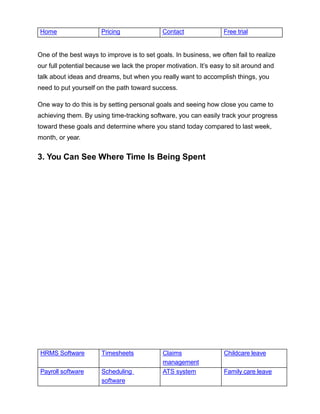 HRMS Software Timesheets Claims
management
Childcare leave
Payroll software Scheduling
software
ATS system Family care leave
Home Pricing Contact Free trial
One of the best ways to improve is to set goals. In business, we often fail to realize
our full potential because we lack the proper motivation. It’s easy to sit around and
talk about ideas and dreams, but when you really want to accomplish things, you
need to put yourself on the path toward success.
One way to do this is by setting personal goals and seeing how close you came to
achieving them. By using time-tracking software, you can easily track your progress
toward these goals and determine where you stand today compared to last week,
month, or year.
3. You Can See Where Time Is Being Spent
 