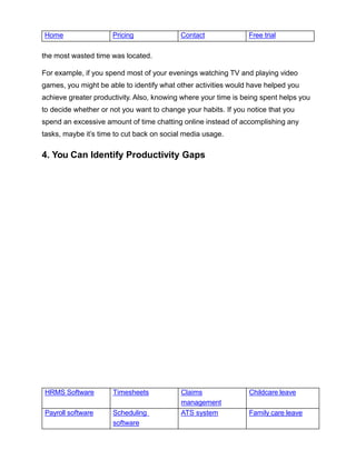 HRMS Software Timesheets Claims
management
Childcare leave
Payroll software Scheduling
software
ATS system Family care leave
Home Pricing Contact Free trial
the most wasted time was located.
For example, if you spend most of your evenings watching TV and playing video
games, you might be able to identify what other activities would have helped you
achieve greater productivity. Also, knowing where your time is being spent helps you
to decide whether or not you want to change your habits. If you notice that you
spend an excessive amount of time chatting online instead of accomplishing any
tasks, maybe it’s time to cut back on social media usage.
4. You Can Identify Productivity Gaps
 