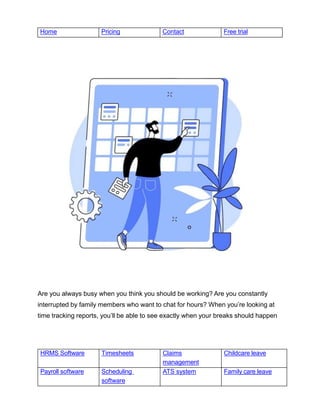 HRMS Software Timesheets Claims
management
Childcare leave
Payroll software Scheduling
software
ATS system Family care leave
Home Pricing Contact Free trial
Are you always busy when you think you should be working? Are you constantly
interrupted by family members who want to chat for hours? When you’re looking at
time tracking reports, you’ll be able to see exactly when your breaks should happen
 