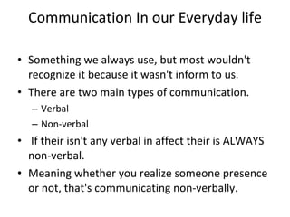 Communication In our Everyday life Something we always use, but most wouldn't recognize it because it wasn't inform to us.  There are two main types of communication.  Verbal Non-verbal   If their isn't any verbal in affect their is ALWAYS non-verbal.  Meaning whether you realize someone presence or not, that's communicating non-verbally. 