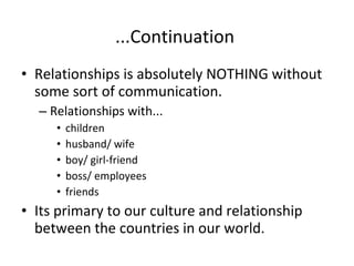...Continuation  Relationships is absolutely NOTHING without some sort of communication.  Relationships with... children husband/ wife boy/ girl-friend boss/ employees friends Its primary to our culture and relationship between the countries in our world. 