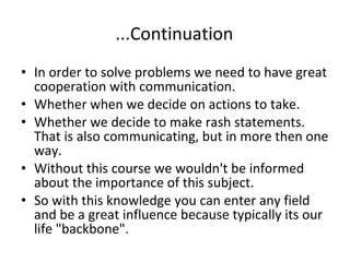   ...Continuation In order to solve problems we need to have great cooperation with communication.  Whether when we decide on actions to take. Whether we decide to make rash statements. That is also communicating, but in more then one way. Without this course we wouldn't be informed about the importance of this subject.   So with this knowledge you can enter any field and be a great influence because typically its our life "backbone". 