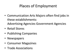 Places of Employment Communication Arts Majors often find jobs in these establishments: Advertising Agencies Government Agencies Retail Stores Publishing Companies Newspapers Consumer Magazines Trade Associations 