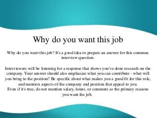Why do you want this job
Why do you want this job? It's a good idea to prepare an answer for this common
interview question.
Interviewers will be listening for a response that shows you've done research on the
company. Your answer should also emphasize what you can contribute - what will
you bring to the position? Be specific about what makes you a good fit for this role,
and mention aspects of the company and position that appeal to you.
Even if it's true, do not mention salary, hours, or commute as the primary reasons
you want the job.
 