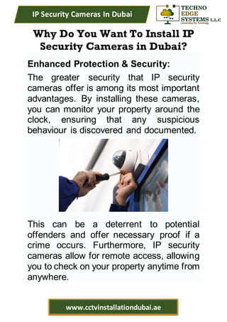 IP Security Cameras In Dubai
www.cctvinstallationdubai.ae
Why Do You Want To Install IP
Security Cameras in Dubai?
Enhanced Protection & Security:
The greater security that IP security
cameras offer is among its most important
advantages. By installing these cameras,
you can monitor your property around the
clock, ensuring that any suspicious
behaviour is discovered and documented.
This can be a deterrent to potential
offenders and offer necessary proof if a
crime occurs. Furthermore, IP security
cameras allow for remote access, allowing
you to check on your property anytime from
anywhere.
 
