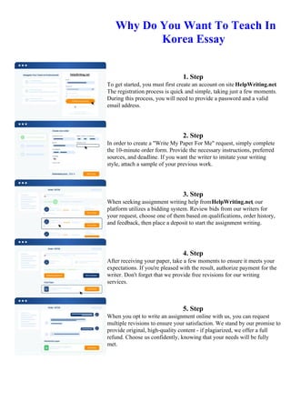 Why Do You Want To Teach In
Korea Essay
1. Step
To get started, you must first create an account on site HelpWriting.net.
The registration process is quick and simple, taking just a few moments.
During this process, you will need to provide a password and a valid
email address.
2. Step
In order to create a "Write My Paper For Me" request, simply complete
the 10-minute order form. Provide the necessary instructions, preferred
sources, and deadline. If you want the writer to imitate your writing
style, attach a sample of your previous work.
3. Step
When seeking assignment writing help fromHelpWriting.net, our
platform utilizes a bidding system. Review bids from our writers for
your request, choose one of them based on qualifications, order history,
and feedback, then place a deposit to start the assignment writing.
4. Step
After receiving your paper, take a few moments to ensure it meets your
expectations. If you're pleased with the result, authorize payment for the
writer. Don't forget that we provide free revisions for our writing
services.
5. Step
When you opt to write an assignment online with us, you can request
multiple revisions to ensure your satisfaction. We stand by our promise to
provide original, high-quality content - if plagiarized, we offer a full
refund. Choose us confidently, knowing that your needs will be fully
met.
Why Do You Want To Teach In Korea EssayWhy Do You Want To Teach In Korea Essay
 