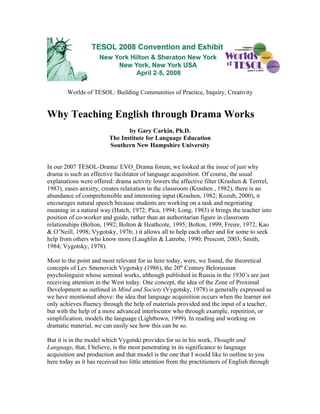Worlds of TESOL: Building Communities of Practice, Inquiry, Creativity


Why Teaching English through Drama Works
                                by Gary Carkin, Ph.D.
                         The Institute for Language Education
                         Southern New Hampshire University


In our 2007 TESOL-Drama/ EVO_Drama forum, we looked at the issue of just why
drama is such an effective facilitator of language acquisition. Of course, the usual
explanations were offered: drama activity lowers the affective filter (Krashen & Terrrel,
1983), eases anxiety, creates relaxation in the classroom (Krashen , 1982), there is an
abundance of comprehensible and interesting input (Krashen, 1982; Kozub, 2000), it
encourages natural speech because students are working on a task and negotiating
meaning in a natural way (Hatch, 1972; Pica, 1994; Long, 1983) it brings the teacher into
position of co-worker and guide, rather than an authoritarian figure in classroom
relationships (Bolton, 1992; Bolton & Heathcote, 1995; Bolton, 1999; Freire, 1972; Kao
& O’Neill, 1998; Vygotsky, 1976; ) it allows all to help each other and for some to seek
help from others who know more (Laughlin & Latrobe, 1990; Prescott, 2003; Smith,
1984; Vygotsky, 1978).

Most to the point and most relevant for us here today, were, we found, the theoretical
concepts of Lev Smenovich Vygotsky (1986), the 20th Century Belorussian
psycholinguist whose seminal works, although published in Russia in the 1930’s are just
receiving attention in the West today. One concept, the idea of the Zone of Proximal
Development as outlined in Mind and Society (Vygotsky, 1978) is generally expressed as
we have mentioned above: the idea that language acquisition occurs when the learner not
only achieves fluency through the help of materials provided and the input of a teacher,
but with the help of a more advanced interlocutor who through example, repetition, or
simplification, models the language (Lightbown, 1999). In reading and working on
dramatic material, we can easily see how this can be so.

But it is in the model which Vygotski provides for us in his work, Thought and
Language, that, I believe, is the most penetrating in its significance to language
acquisition and production and that model is the one that I would like to outline to you
here today as it has received too little attention from the practitioners of English through
 