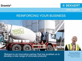 REINFORCING YOUR BUSINESS “ Bekaert is an innovative partner that has enabled us to develop a new range of concrete products” Francois Redron Vice-President Marketing and Product Development  Ready-mix company 