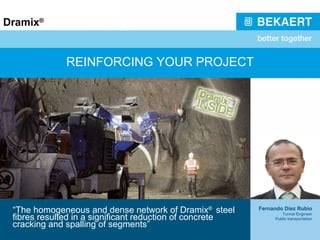 REINFORCING YOUR PROJECT “ The homogeneous and dense network of Dramix ®  steel fibres resulted in a significant reduction of concrete cracking and spalling of segments” Fernando Díez Rubio Tunnel Engineer Public transportation 
