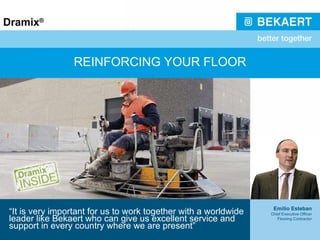 REINFORCING YOUR FLOOR “ It is very important for us to work together with a worldwide leader like Bekaert who can give us excellent service and support in every country where we are present” Emilio Esteban Chief Executive Officer Flooring Contractor 