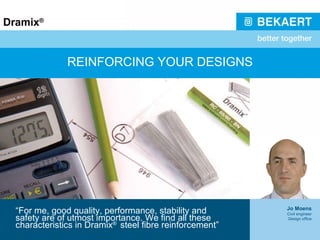 REINFORCING YOUR DESIGNS “ For me, good quality, performance, stability and safety are of utmost importance. We find all these characteristics in Dramix ®  steel fibre reinforcement” Jo Moens Civil engineer Design office 