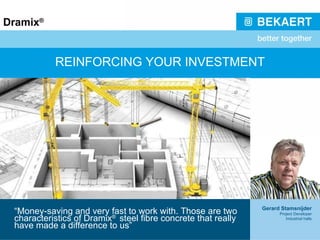 REINFORCING YOUR INVESTMENT “ Money-saving and very fast to work with. Those are two characteristics of Dramix ®  steel fibre concrete that really have made a difference to us” Gerard Stamsnijder Project Developer Industrial halls 