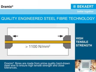 QUALITY ENGINEERED STEEL FIBRE TECHNOLOGY Dramix ®  fibres are made from prime quality hard-drawn steel wire to ensure high tensile strength and close tolerances. HIGH TENSILE STRENGTH 