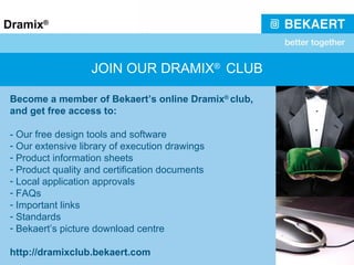 JOIN OUR DRAMIX ®  CLUB Become a member of Bekaert’s online Dramix ®  club, and get free access to: -  Our free design tools and software Our extensive library of execution drawings Product information sheets Product quality and certification documents Local application approvals FAQs Important links Standards Bekaert’s picture download centre http://dramixclub.bekaert.com 