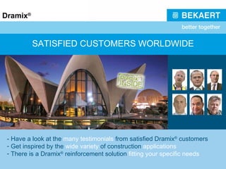 SATISFIED CUSTOMERS WORLDWIDE - Have a look at the  many testimonials  from satisfied Dramix ®  customers Get inspired by the  wide variety  of construction  applications There is a Dramix ®  reinforcement solution  fitting your specific needs 