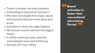 Brand
activation is
better than
conventional
advertising.
Period.
Today's customer can shop anywhere
Airbrushing an experience? just don't!
We make sure people feel unique, valued
and inspired to discover more about your
brand
Activation is where the magic happens
We activate smartly and leave the biggest
impact
It will be emotional, comic, patriotic,
motivating but never dull and boring
Activate with story telling
 