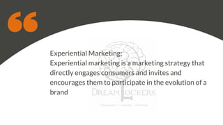 Experiential Marketing:
Experiential marketing is a marketing strategy that
directly engages consumers and invites and
encourages them to participate in the evolution of a
brand
 