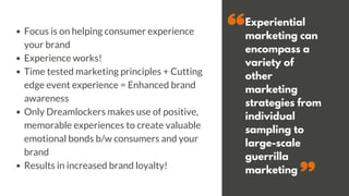Experiential
marketing can
encompass a
variety of
other
marketing
strategies from
individual
sampling to
large-scale
guerrilla
marketing
Focus is on helping consumer experience
your brand
Experience works!
Time tested marketing principles + Cutting
edge event experience = Enhanced brand
awareness
Only Dreamlockers makes use of positive,
memorable experiences to create valuable
emotional bonds b/w consumers and your
brand
Results in increased brand loyalty!
 