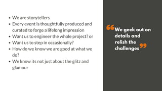 We geek out on
details and
relish the
challenges
We are storytellers
Every event is thoughtfully produced and
curated to forge a lifelong impression
Want us to engineer the whole project? or
Want us to step in occasionally?
How do we know we are good at what we
do?
We know its not just about the glitz and
glamour
 