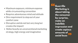 Guerrilla
Marketing is
about taking
the consumer
by surprise,
make an
indelible
impression and
create copious
amounts of
social buzz
Maximum exposure, minimum expense
while circumventing convention
Requires adventurous mind and attitude
Dire requirement to step out of your
comfort zone
Disruptive and do not last very long but
creates the impact!
Relies heavily on unconventional marketing
strategy, high energy and imagination
 