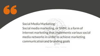 Social Media Marketing:
Social media marketing, or SMM, is a form of
internet marketing that implements various social
media networks in order to achieve marketing
communication and branding goals
 