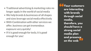 Your customers
are interacting
with brands
through social
media,
therefore, you
should have a
strong social
media plan
and presence
on the web
Traditional advertising & marketing rules no
longer apply in the world of social media
We help brands & businesses of all shapes
and sizes leverage social media effectively
With Combination with other services we
offer, business can get tremendous
exposure very quickly!
If it is good enough for tesla, it is good
enough for you!
 