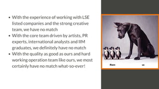 With the experience of working with LSE
listed companies and the strong creative
team, we have no match
With the core team driven by artists, PR
experts, international analysts and IIM
graduates, we definitely have no match
With the quality as good as ours and hard
working operation team like ours, we most
certainly have no match what-so-ever!
 