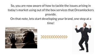 So, you are now aware of how to tackle the issues arising in
today's market using out of the box services that Dreamlockers
provide.
On that note, lets start developing your brand, one step at a
time!
 