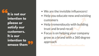 It is not our
intention to
please or
satisfy our
customers.
It is our
intention to
amaze them
We are the invisible influencers!
Help you educate new and existing
customers
Help tremendously with building
trust and brand recall
Focus is on helping your company
grow as a brand with a 360 degree
approach
 