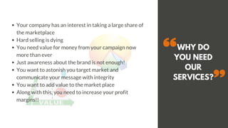 WHY DO
YOU NEED
OUR
SERVICES?
Your company has an interest in taking a large share of
the marketplace
Hard selling is dying
You need value for money from your campaign now
more than ever
Just awareness about the brand is not enough!
You want to astonish you target market and
communicate your message with integrity
You want to add value to the market place
Along with this, you need to increase your profit
margins!!
 