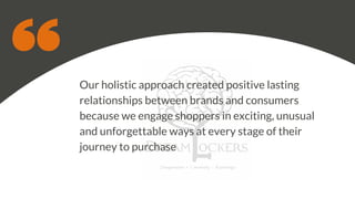 Our holistic approach created positive lasting
relationships between brands and consumers
because we engage shoppers in exciting, unusual
and unforgettable ways at every stage of their
journey to purchase
 