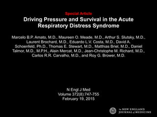 Special Article
Driving Pressure and Survival in the Acute
Respiratory Distress Syndrome
Marcelo B.P. Amato, M.D., Maureen O. Meade, M.D., Arthur S. Slutsky, M.D.,
Laurent Brochard, M.D., Eduardo L.V. Costa, M.D., David A.
Schoenfeld, Ph.D., Thomas E. Stewart, M.D., Matthias Briel, M.D., Daniel
Talmor, M.D., M.P.H., Alain Mercat, M.D., Jean-Christophe M. Richard, M.D.,
Carlos R.R. Carvalho, M.D., and Roy G. Brower, M.D.
N Engl J Med
Volume 372(8):747-755
February 19, 2015
 
